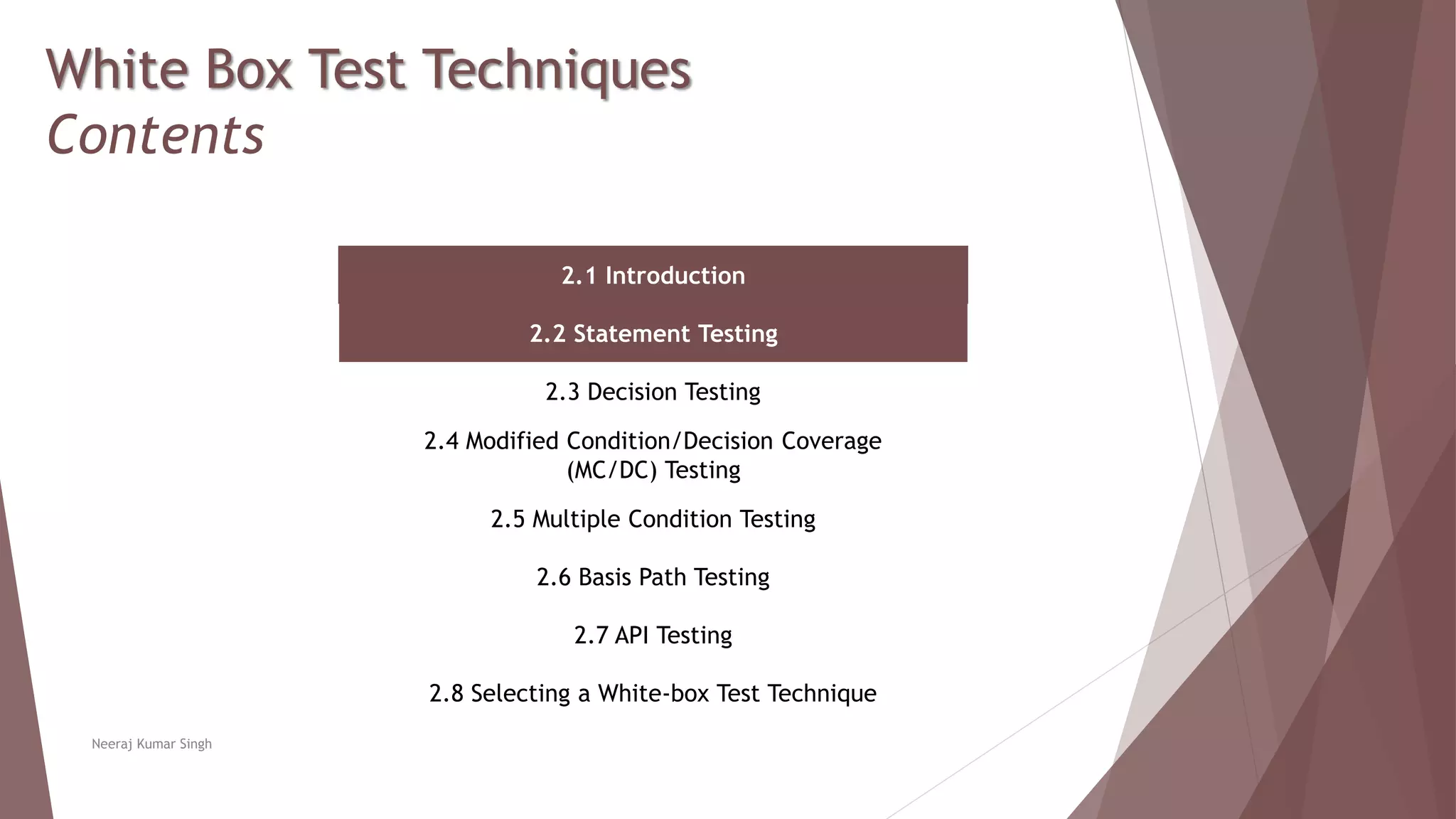 White Box Test Techniques
Contents
2.1 Introduction
2.2 Statement Testing
2.3 Decision Testing
2.4 Modified Condition/Decision Coverage
(MC/DC) Testing
2.5 Multiple Condition Testing
2.6 Basis Path Testing
2.7 API Testing
2.8 Selecting a White-box Test Technique
Neeraj Kumar Singh
 