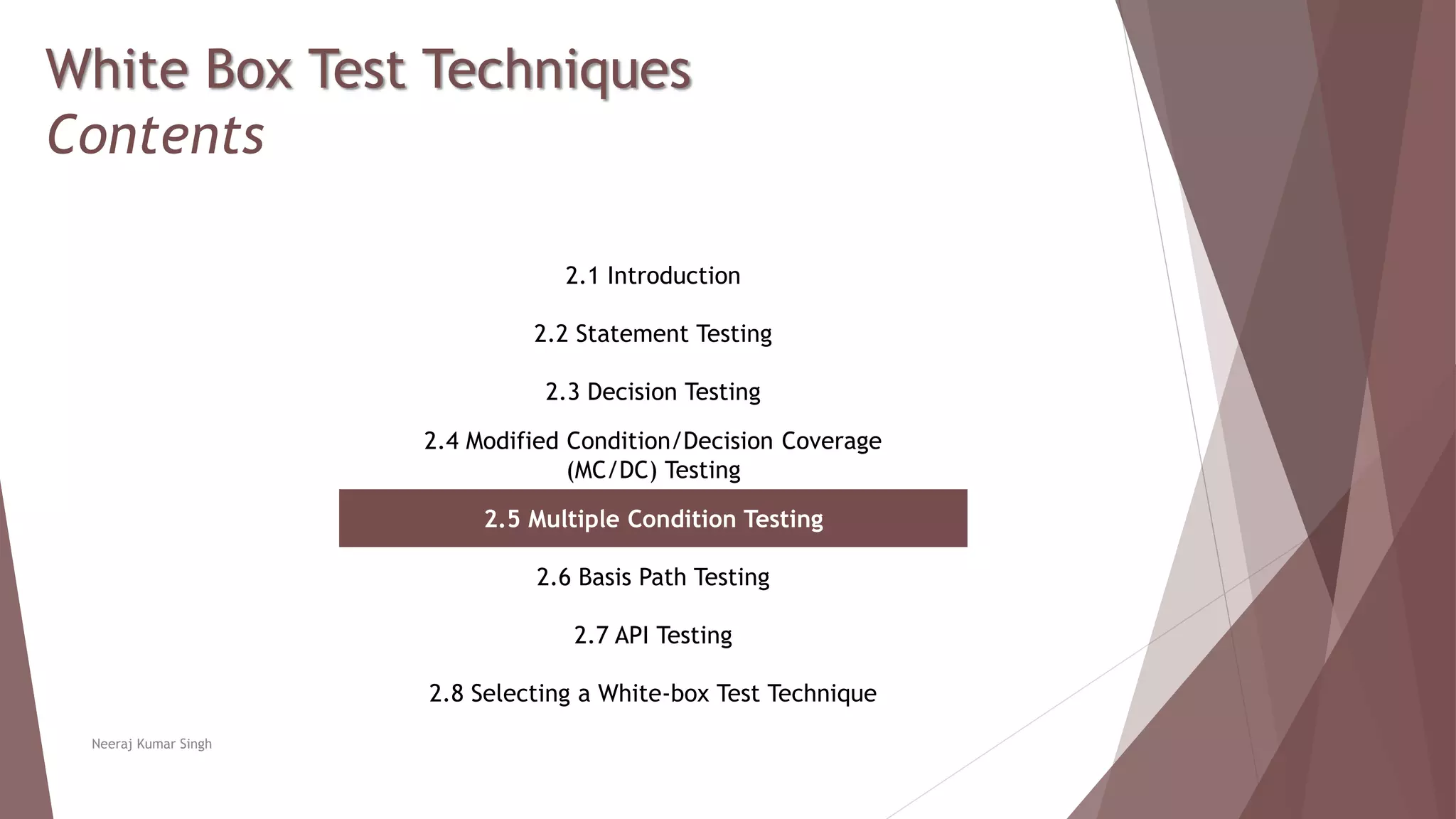 White Box Test Techniques
Contents
2.1 Introduction
2.2 Statement Testing
2.3 Decision Testing
2.4 Modified Condition/Decision Coverage
(MC/DC) Testing
2.5 Multiple Condition Testing
2.6 Basis Path Testing
2.7 API Testing
2.8 Selecting a White-box Test Technique
Neeraj Kumar Singh
 