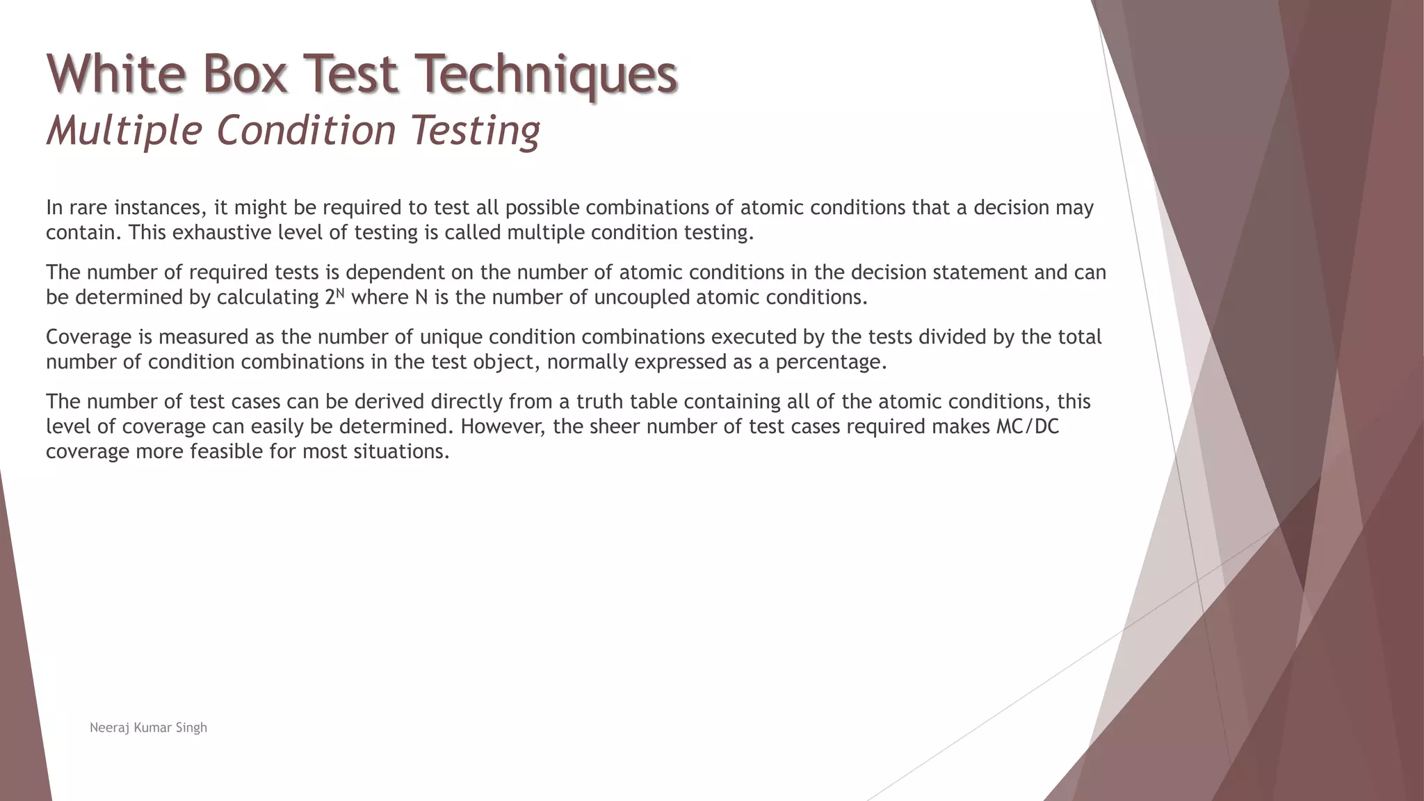 White Box Test Techniques
Multiple Condition Testing
In rare instances, it might be required to test all possible combinations of atomic conditions that a decision may
contain. This exhaustive level of testing is called multiple condition testing.
The number of required tests is dependent on the number of atomic conditions in the decision statement and can
be determined by calculating 2N where N is the number of uncoupled atomic conditions.
Coverage is measured as the number of unique condition combinations executed by the tests divided by the total
number of condition combinations in the test object, normally expressed as a percentage.
The number of test cases can be derived directly from a truth table containing all of the atomic conditions, this
level of coverage can easily be determined. However, the sheer number of test cases required makes MC/DC
coverage more feasible for most situations.
Neeraj Kumar Singh
 