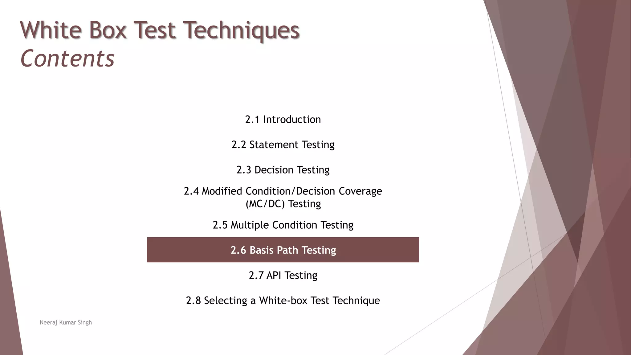 White Box Test Techniques
Contents
2.1 Introduction
2.2 Statement Testing
2.3 Decision Testing
2.4 Modified Condition/Decision Coverage
(MC/DC) Testing
2.5 Multiple Condition Testing
2.6 Basis Path Testing
2.7 API Testing
2.8 Selecting a White-box Test Technique
Neeraj Kumar Singh
 