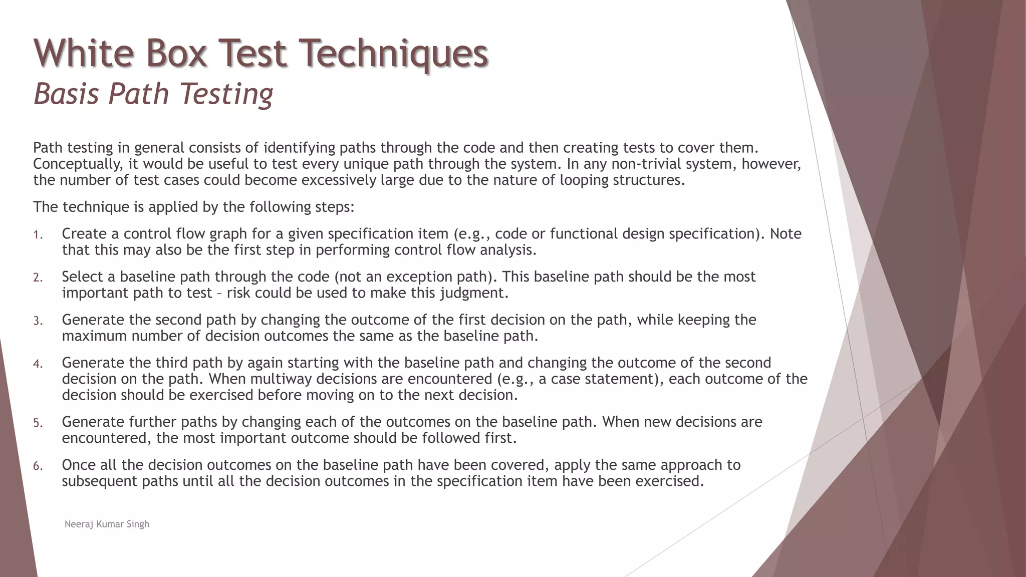 White Box Test Techniques
Basis Path Testing
Path testing in general consists of identifying paths through the code and then creating tests to cover them.
Conceptually, it would be useful to test every unique path through the system. In any non-trivial system, however,
the number of test cases could become excessively large due to the nature of looping structures.
The technique is applied by the following steps:
1. Create a control flow graph for a given specification item (e.g., code or functional design specification). Note
that this may also be the first step in performing control flow analysis.
2. Select a baseline path through the code (not an exception path). This baseline path should be the most
important path to test – risk could be used to make this judgment.
3. Generate the second path by changing the outcome of the first decision on the path, while keeping the
maximum number of decision outcomes the same as the baseline path.
4. Generate the third path by again starting with the baseline path and changing the outcome of the second
decision on the path. When multiway decisions are encountered (e.g., a case statement), each outcome of the
decision should be exercised before moving on to the next decision.
5. Generate further paths by changing each of the outcomes on the baseline path. When new decisions are
encountered, the most important outcome should be followed first.
6. Once all the decision outcomes on the baseline path have been covered, apply the same approach to
subsequent paths until all the decision outcomes in the specification item have been exercised.
Neeraj Kumar Singh
 