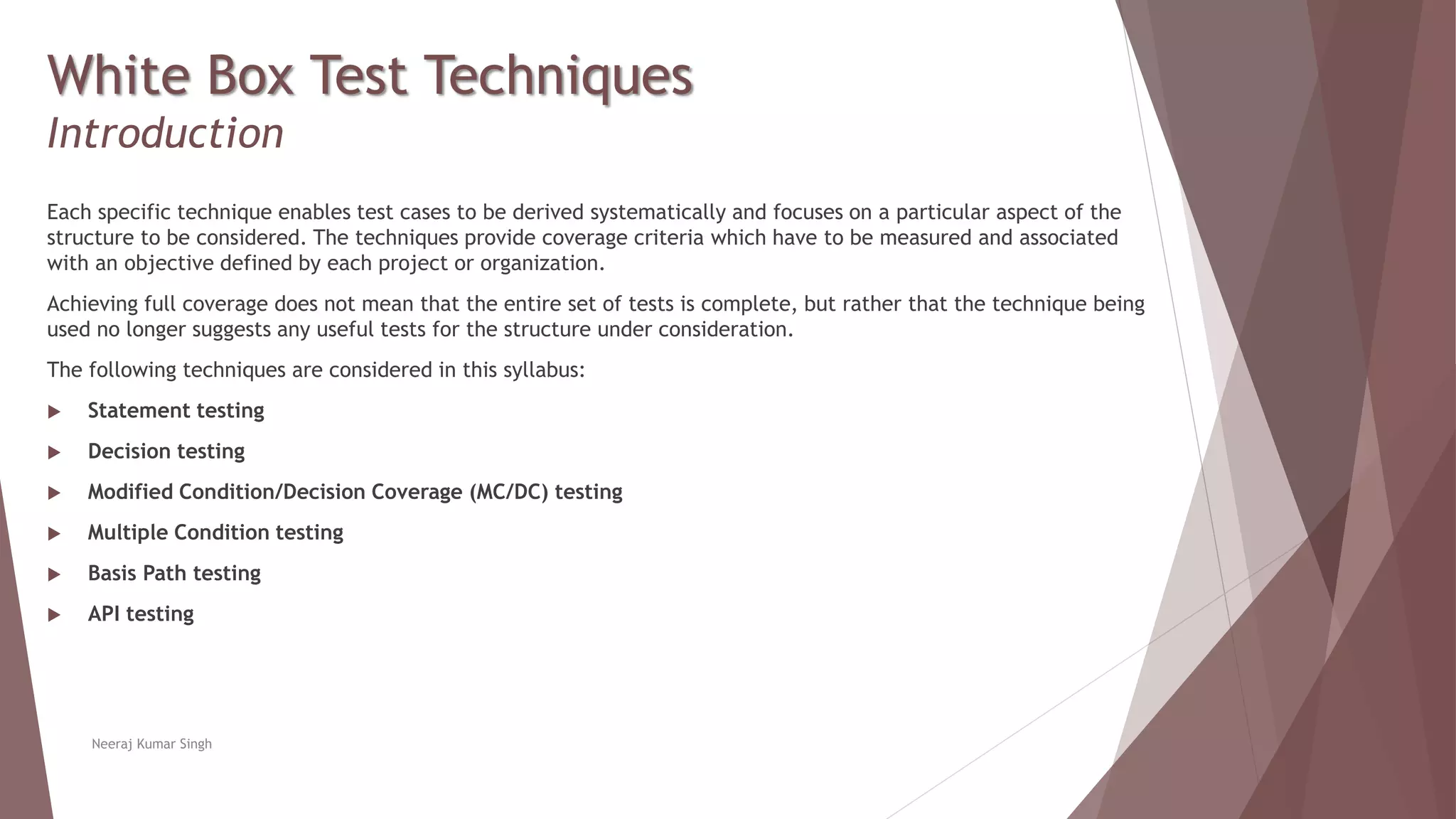 White Box Test Techniques
Introduction
Each specific technique enables test cases to be derived systematically and focuses on a particular aspect of the
structure to be considered. The techniques provide coverage criteria which have to be measured and associated
with an objective defined by each project or organization.
Achieving full coverage does not mean that the entire set of tests is complete, but rather that the technique being
used no longer suggests any useful tests for the structure under consideration.
The following techniques are considered in this syllabus:
 Statement testing
 Decision testing
 Modified Condition/Decision Coverage (MC/DC) testing
 Multiple Condition testing
 Basis Path testing
 API testing
Neeraj Kumar Singh
 