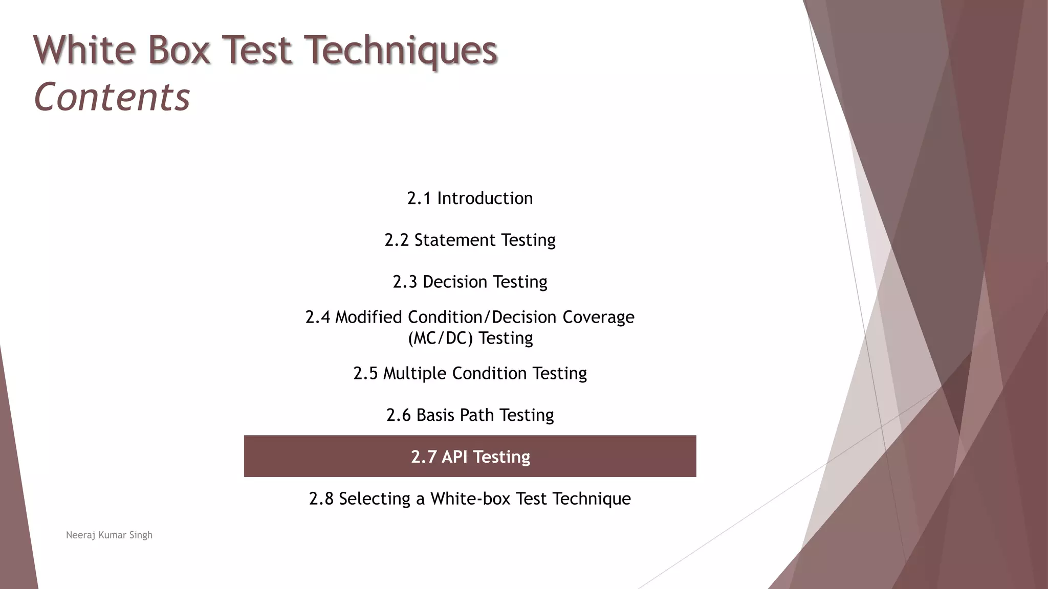 White Box Test Techniques
Contents
2.1 Introduction
2.2 Statement Testing
2.3 Decision Testing
2.4 Modified Condition/Decision Coverage
(MC/DC) Testing
2.5 Multiple Condition Testing
2.6 Basis Path Testing
2.7 API Testing
2.8 Selecting a White-box Test Technique
Neeraj Kumar Singh
 