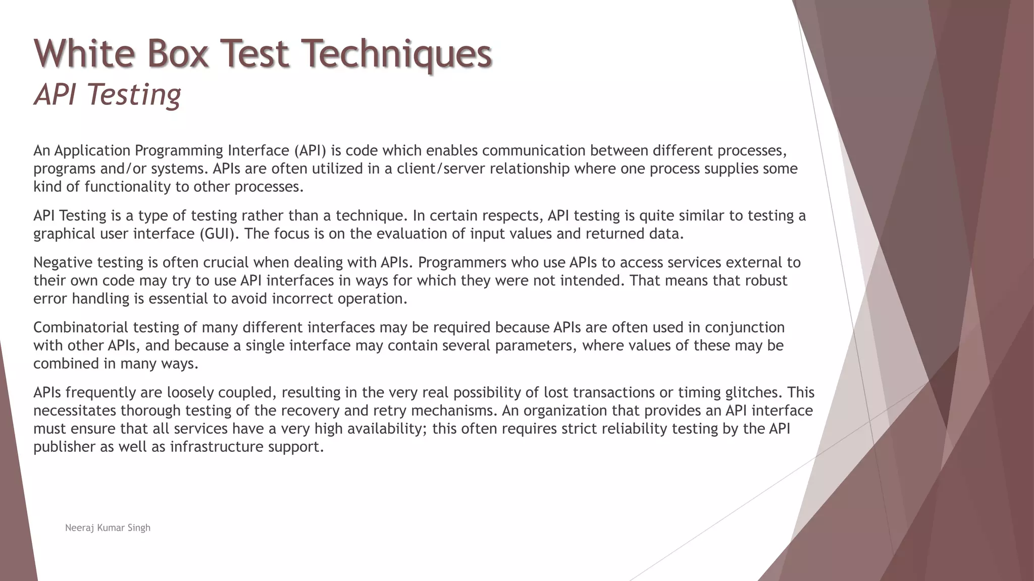 White Box Test Techniques
API Testing
An Application Programming Interface (API) is code which enables communication between different processes,
programs and/or systems. APIs are often utilized in a client/server relationship where one process supplies some
kind of functionality to other processes.
API Testing is a type of testing rather than a technique. In certain respects, API testing is quite similar to testing a
graphical user interface (GUI). The focus is on the evaluation of input values and returned data.
Negative testing is often crucial when dealing with APIs. Programmers who use APIs to access services external to
their own code may try to use API interfaces in ways for which they were not intended. That means that robust
error handling is essential to avoid incorrect operation.
Combinatorial testing of many different interfaces may be required because APIs are often used in conjunction
with other APIs, and because a single interface may contain several parameters, where values of these may be
combined in many ways.
APIs frequently are loosely coupled, resulting in the very real possibility of lost transactions or timing glitches. This
necessitates thorough testing of the recovery and retry mechanisms. An organization that provides an API interface
must ensure that all services have a very high availability; this often requires strict reliability testing by the API
publisher as well as infrastructure support.
Neeraj Kumar Singh
 