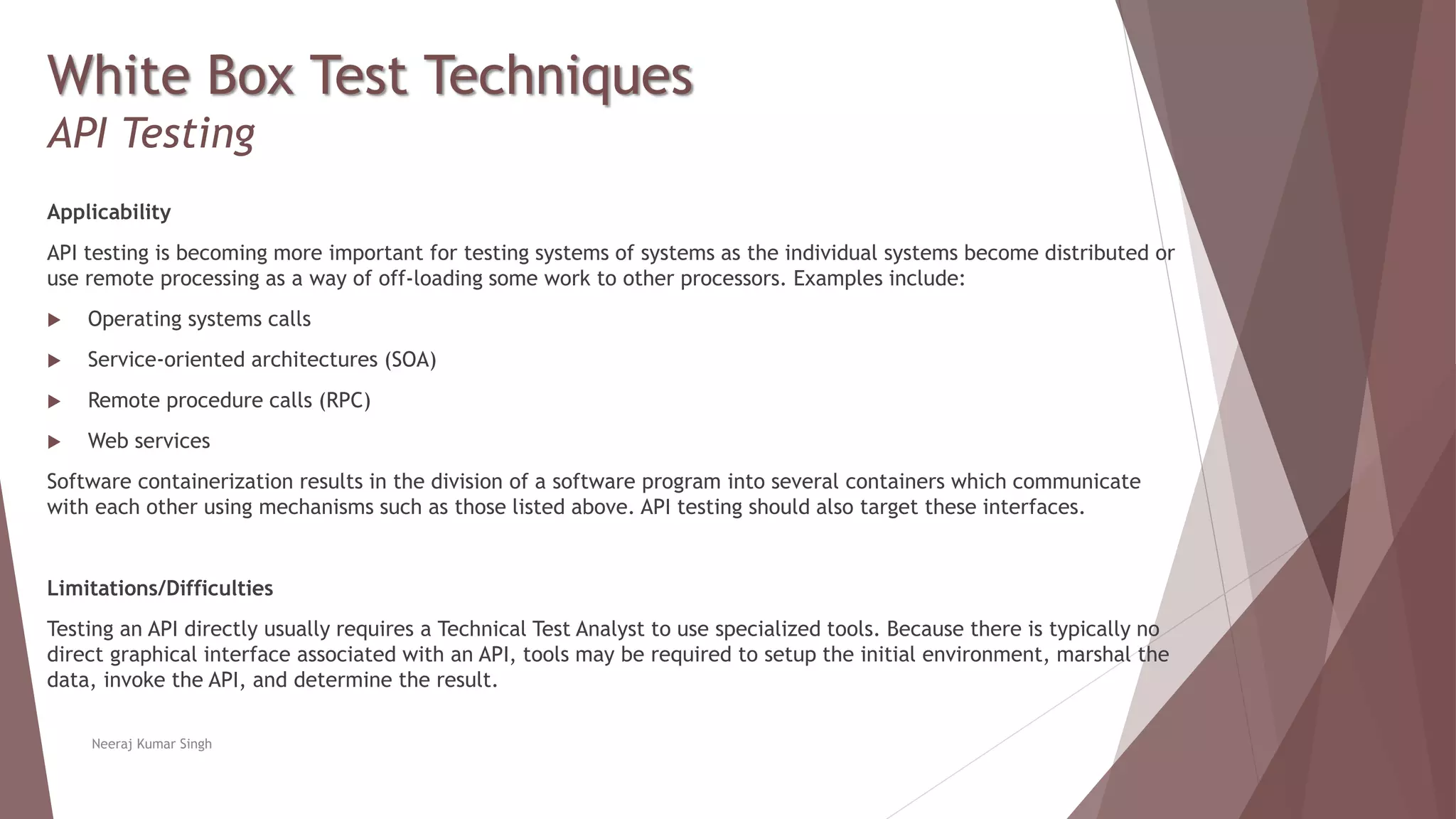 White Box Test Techniques
API Testing
Applicability
API testing is becoming more important for testing systems of systems as the individual systems become distributed or
use remote processing as a way of off-loading some work to other processors. Examples include:
 Operating systems calls
 Service-oriented architectures (SOA)
 Remote procedure calls (RPC)
 Web services
Software containerization results in the division of a software program into several containers which communicate
with each other using mechanisms such as those listed above. API testing should also target these interfaces.
Limitations/Difficulties
Testing an API directly usually requires a Technical Test Analyst to use specialized tools. Because there is typically no
direct graphical interface associated with an API, tools may be required to setup the initial environment, marshal the
data, invoke the API, and determine the result.
Neeraj Kumar Singh
 