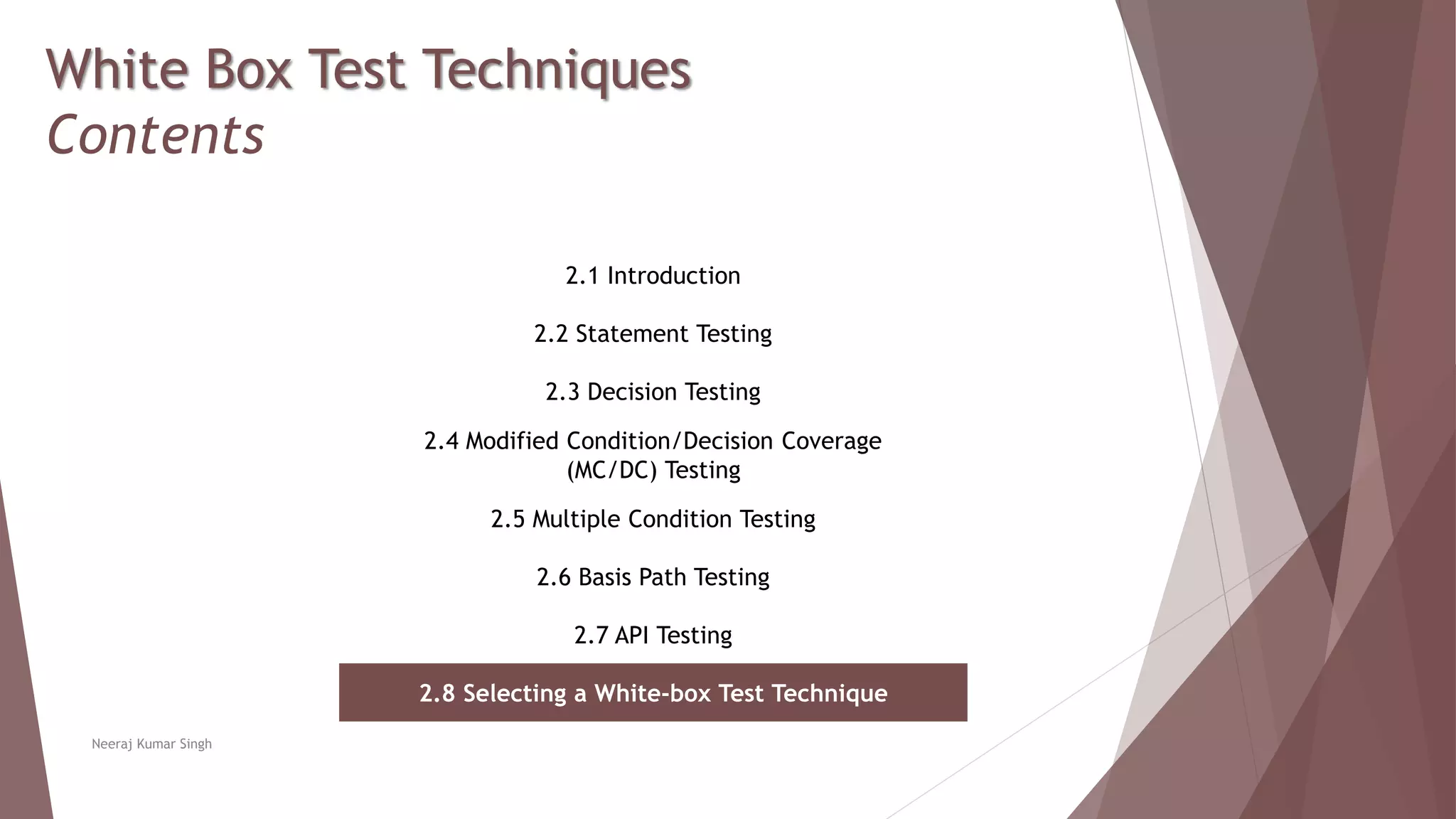 White Box Test Techniques
Contents
2.1 Introduction
2.2 Statement Testing
2.3 Decision Testing
2.4 Modified Condition/Decision Coverage
(MC/DC) Testing
2.5 Multiple Condition Testing
2.6 Basis Path Testing
2.7 API Testing
2.8 Selecting a White-box Test Technique
Neeraj Kumar Singh
 