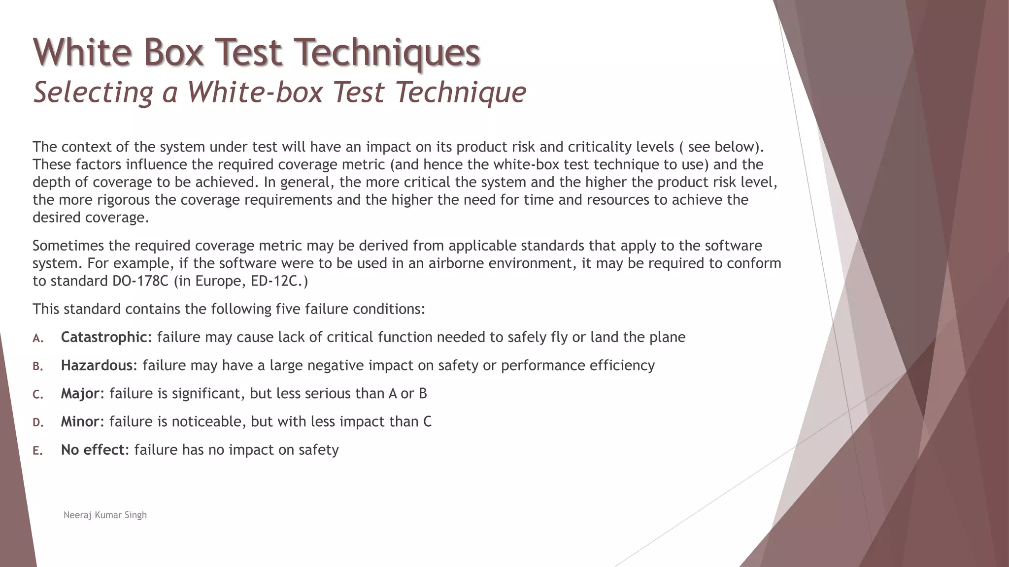 White Box Test Techniques
Selecting a White-box Test Technique
The context of the system under test will have an impact on its product risk and criticality levels ( see below).
These factors influence the required coverage metric (and hence the white-box test technique to use) and the
depth of coverage to be achieved. In general, the more critical the system and the higher the product risk level,
the more rigorous the coverage requirements and the higher the need for time and resources to achieve the
desired coverage.
Sometimes the required coverage metric may be derived from applicable standards that apply to the software
system. For example, if the software were to be used in an airborne environment, it may be required to conform
to standard DO-178C (in Europe, ED-12C.)
This standard contains the following five failure conditions:
A. Catastrophic: failure may cause lack of critical function needed to safely fly or land the plane
B. Hazardous: failure may have a large negative impact on safety or performance efficiency
C. Major: failure is significant, but less serious than A or B
D. Minor: failure is noticeable, but with less impact than C
E. No effect: failure has no impact on safety
Neeraj Kumar Singh
 