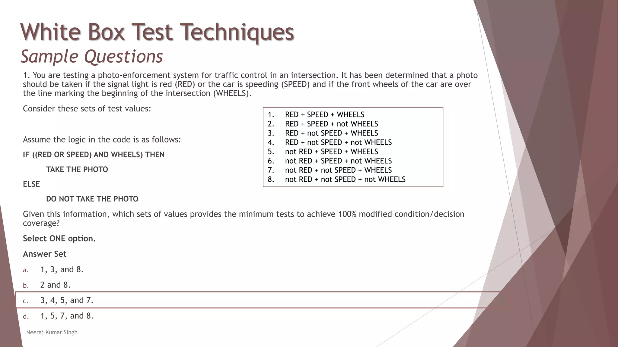 White Box Test Techniques
Sample Questions
1. You are testing a photo-enforcement system for traffic control in an intersection. It has been determined that a photo
should be taken if the signal light is red (RED) or the car is speeding (SPEED) and if the front wheels of the car are over
the line marking the beginning of the intersection (WHEELS).
Consider these sets of test values:
Assume the logic in the code is as follows:
IF ((RED OR SPEED) AND WHEELS) THEN
TAKE THE PHOTO
ELSE
DO NOT TAKE THE PHOTO
Given this information, which sets of values provides the minimum tests to achieve 100% modified condition/decision
coverage?
Select ONE option.
Answer Set
a. 1, 3, and 8.
b. 2 and 8.
c. 3, 4, 5, and 7.
d. 1, 5, 7, and 8.
Neeraj Kumar Singh
1. RED + SPEED + WHEELS
2. RED + SPEED + not WHEELS
3. RED + not SPEED + WHEELS
4. RED + not SPEED + not WHEELS
5. not RED + SPEED + WHEELS
6. not RED + SPEED + not WHEELS
7. not RED + not SPEED + WHEELS
8. not RED + not SPEED + not WHEELS
 