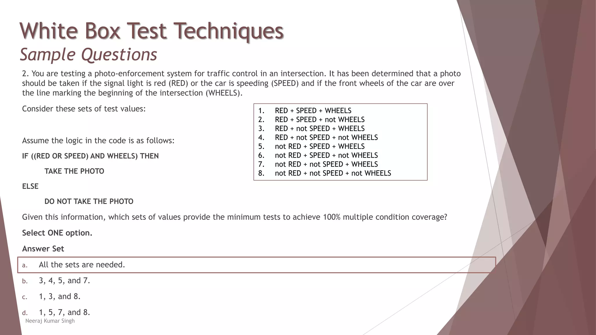 White Box Test Techniques
Sample Questions
2. You are testing a photo-enforcement system for traffic control in an intersection. It has been determined that a photo
should be taken if the signal light is red (RED) or the car is speeding (SPEED) and if the front wheels of the car are over
the line marking the beginning of the intersection (WHEELS).
Consider these sets of test values:
Assume the logic in the code is as follows:
IF ((RED OR SPEED) AND WHEELS) THEN
TAKE THE PHOTO
ELSE
DO NOT TAKE THE PHOTO
Given this information, which sets of values provide the minimum tests to achieve 100% multiple condition coverage?
Select ONE option.
Answer Set
a. All the sets are needed.
b. 3, 4, 5, and 7.
c. 1, 3, and 8.
d. 1, 5, 7, and 8.
Neeraj Kumar Singh
1. RED + SPEED + WHEELS
2. RED + SPEED + not WHEELS
3. RED + not SPEED + WHEELS
4. RED + not SPEED + not WHEELS
5. not RED + SPEED + WHEELS
6. not RED + SPEED + not WHEELS
7. not RED + not SPEED + WHEELS
8. not RED + not SPEED + not WHEELS
 