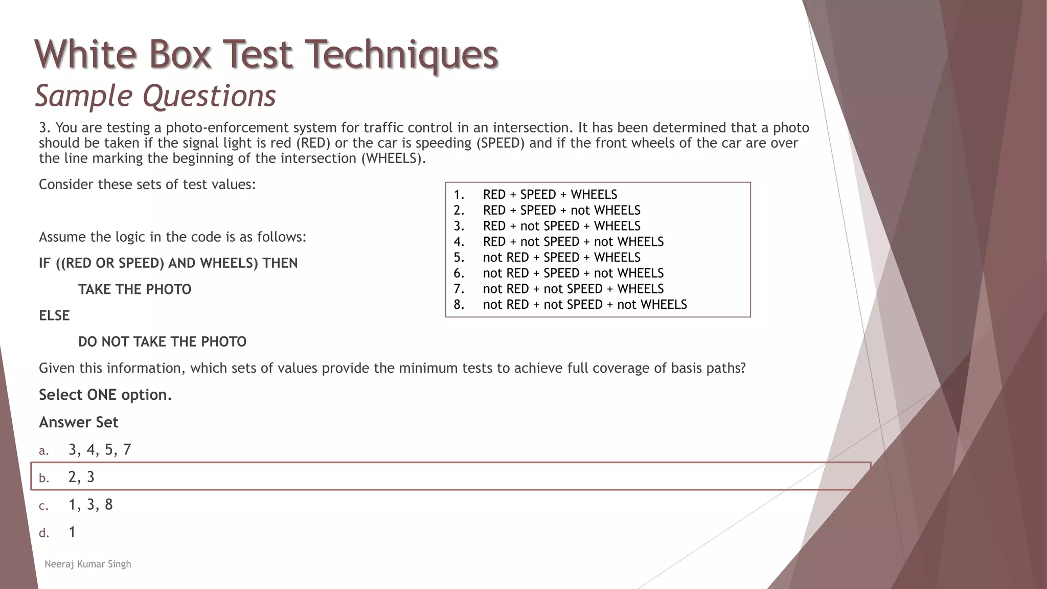White Box Test Techniques
Sample Questions
3. You are testing a photo-enforcement system for traffic control in an intersection. It has been determined that a photo
should be taken if the signal light is red (RED) or the car is speeding (SPEED) and if the front wheels of the car are over
the line marking the beginning of the intersection (WHEELS).
Consider these sets of test values:
Assume the logic in the code is as follows:
IF ((RED OR SPEED) AND WHEELS) THEN
TAKE THE PHOTO
ELSE
DO NOT TAKE THE PHOTO
Given this information, which sets of values provide the minimum tests to achieve full coverage of basis paths?
Select ONE option.
Answer Set
a. 3, 4, 5, 7
b. 2, 3
c. 1, 3, 8
d. 1
Neeraj Kumar Singh
1. RED + SPEED + WHEELS
2. RED + SPEED + not WHEELS
3. RED + not SPEED + WHEELS
4. RED + not SPEED + not WHEELS
5. not RED + SPEED + WHEELS
6. not RED + SPEED + not WHEELS
7. not RED + not SPEED + WHEELS
8. not RED + not SPEED + not WHEELS
 