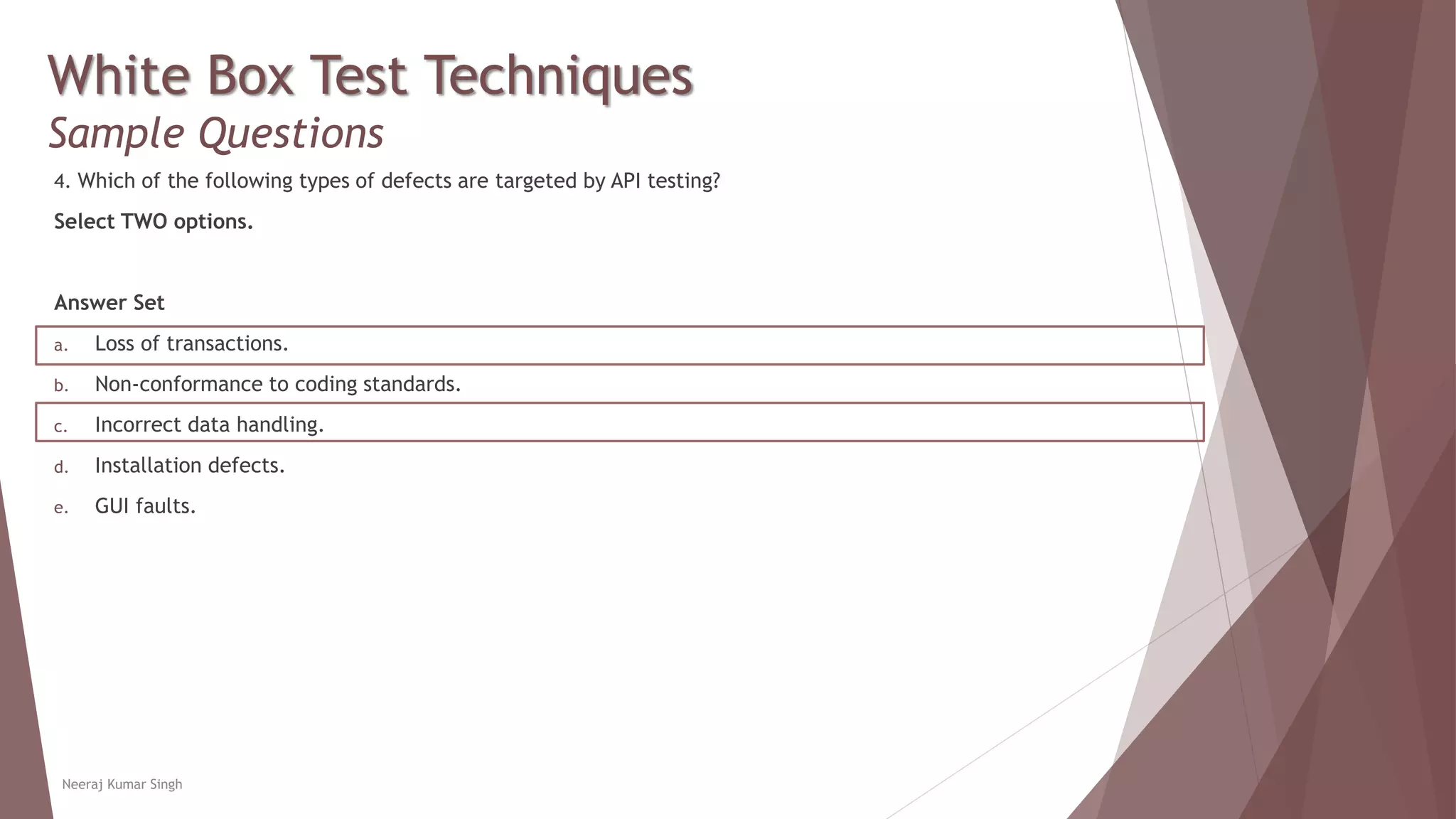 White Box Test Techniques
Sample Questions
4. Which of the following types of defects are targeted by API testing?
Select TWO options.
Answer Set
a. Loss of transactions.
b. Non-conformance to coding standards.
c. Incorrect data handling.
d. Installation defects.
e. GUI faults.
Neeraj Kumar Singh
 