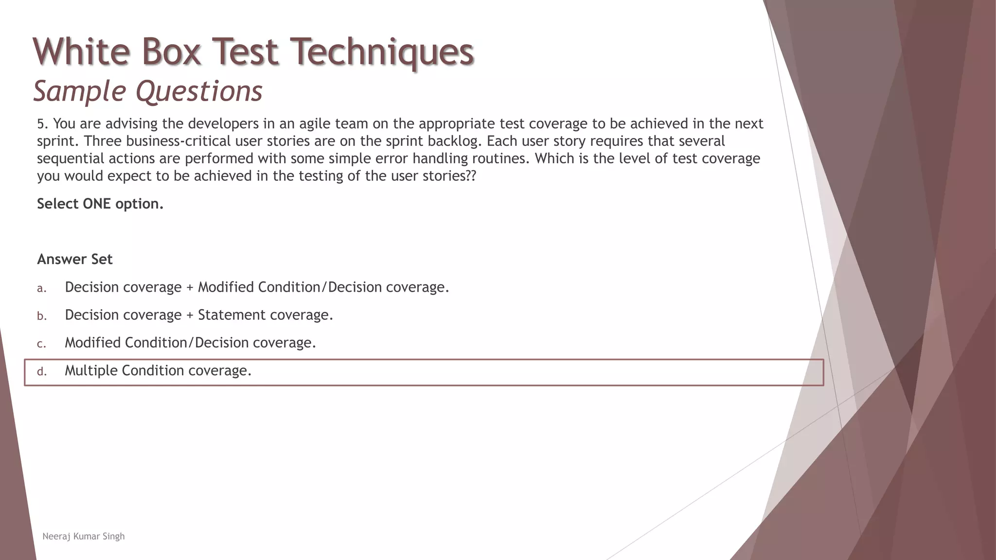 White Box Test Techniques
Sample Questions
5. You are advising the developers in an agile team on the appropriate test coverage to be achieved in the next
sprint. Three business-critical user stories are on the sprint backlog. Each user story requires that several
sequential actions are performed with some simple error handling routines. Which is the level of test coverage
you would expect to be achieved in the testing of the user stories??
Select ONE option.
Answer Set
a. Decision coverage + Modified Condition/Decision coverage.
b. Decision coverage + Statement coverage.
c. Modified Condition/Decision coverage.
d. Multiple Condition coverage.
Neeraj Kumar Singh
 