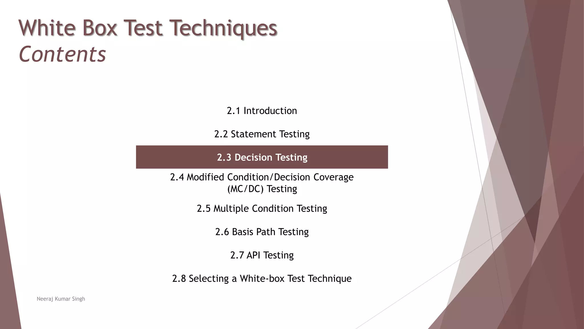 White Box Test Techniques
Contents
2.1 Introduction
2.2 Statement Testing
2.3 Decision Testing
2.4 Modified Condition/Decision Coverage
(MC/DC) Testing
2.5 Multiple Condition Testing
2.6 Basis Path Testing
2.7 API Testing
2.8 Selecting a White-box Test Technique
Neeraj Kumar Singh
 