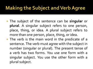 Making the Subject and Verb AgreeThe subject of the sentence can be singular or plural. A singular subject refers to one person, place, thing, or idea. A plural subject refers to more than one person, place, thing, or idea.The verb is the main word in the predicate of a sentence. The verb must agree with the subject in number (singular or plural). The present tense of a verb has two forms. You use one form with a singular subject. You use the other form with a plural subject.