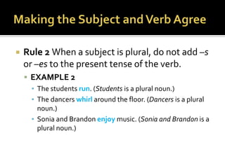 Making the Subject and Verb AgreeRule 2 When a subject is plural, do not add –s or –esto the present tense of the verb.EXAMPLE 2The students run. (Students is a plural noun.)The dancers whirl around the floor. (Dancers is a plural noun.)Sonia and Brandon enjoy music. (Sonia and Brandon is a plural noun.)