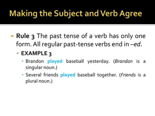 Making the Subject and Verb AgreeRule 3 The past tense of a verb has only one form. All regular past-tense verbs end in –ed.EXAMPLE 3Brandon played baseball yesterday. (Brandon is a singular noun.)Several friends played baseball together. (Friends is a plural noun.)