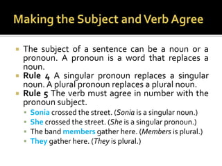 Making the Subject and Verb AgreeThe subject of a sentence can be a noun or a pronoun. A pronoun is a word that replaces a noun.Rule 4 A singular pronoun replaces a singular noun. A plural pronoun replaces a plural noun.Rule 5 The verb must agree in number with the pronoun subject.Sonia crossed the street. (Sonia is a singular noun.)She crossed the street. (She is a singular pronoun.)The band members gather here. (Members is plural.)They gather here. (They is plural.)