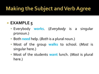 Making the Subject and Verb AgreeEXAMPLE 5Everybody works. (Everybody is a singular pronoun.)Both need help. (Both is a plural noun.)Most of the group walks to school. (Most is singular here.)Most of the students want lunch. (Most is plural here.)