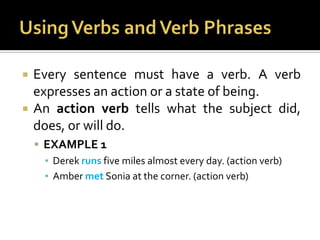 Using Verbs and Verb PhrasesEvery sentence must have a verb. A verb expresses an action or a state of being.An action verb tells what the subject did, does, or will do.EXAMPLE 1Derek runs five miles almost every day. (action verb)Amber met Sonia at the corner. (action verb)