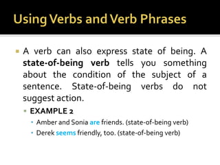 Using Verbs and Verb PhrasesA verb can also express state of being. A state-of-being verb tells you something about the condition of the subject of a sentence. State-of-being verbs do not suggest action.EXAMPLE 2Amber and Sonia arefriends. (state-of-being verb)Derek seems friendly, too. (state-of-being verb)