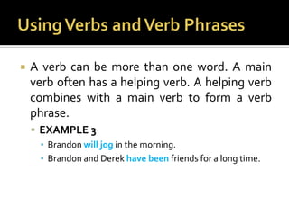 Using Verbs and Verb PhrasesA verb can be more than one word. A main verb often has a helping verb. A helping verb combines with a main verb to form a verb phrase.EXAMPLE 3Brandon will jog in the morning.Brandon and Derek have been friends for a long time.