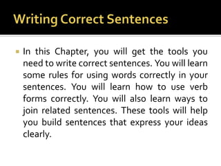 Writing Correct SentencesIn this Chapter, you will get the tools you need to write correct sentences. You will learn some rules for using words correctly in your sentences. You will learn how to use verb forms correctly. You will also learn ways to join related sentences. These tools will help you build sentences that express your ideas clearly.