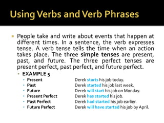 Using Verbs and Verb PhrasesPeople take and write about events that happen at different times. In a sentence, the verb expresses tense. A verb tense tells the time when an action takes place. The three simple tenses are present, past, and future. The three perfect tenses are present perfect, past perfect, and future perfect.EXAMPLE 5Present		Derek starts his job today.Past			Derek started his job last week.Future			Derek will start his job on Monday.Present Perfect		Derek has started his job.Past Perfect		Derek had started his job earlier.Future Perfect		Derek will have started his job by April.