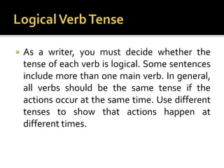 Logical Verb TenseAs a writer, you must decide whether the tense of each verb is logical. Some sentences include more than one main verb. In general, all verbs should be the same tense if the actions occur at the same time. Use different tenses to show that actions happen at different times.
