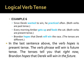 Logical Verb TenseEXAMPLE 6Since Derek wanted to win, he practiced often. (Both verbs are past tense.)Every morning Amber gets up and feeds the cat. (Both verbs are present tense.)Brandon hopes that Derek will win the race. (The tenses are different.)In the last sentence above, the verb hopes is present tense. The verb phrase will win is future tense. The tenses tell you that right now, Brandon hopes that Derek will win in the future.