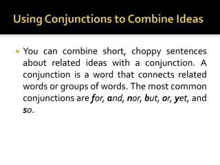Using Conjunctions to Combine IdeasYou can combine short, choppy sentences about related ideas with a conjunction. A conjunction is a word that connects related words or groups of words. The most common conjunctions are for, and, nor, but, or, yet, and so.