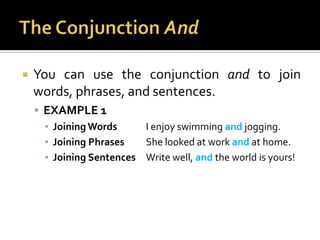The Conjunction AndYou can use the conjunction and to join words, phrases, and sentences.EXAMPLE 1Joining Words	I enjoy swimming and jogging.Joining Phrases	She looked at work and at home.Joining Sentences	Write well, and the world is yours!