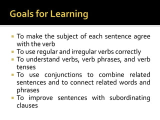 Goals for LearningTo make the subject of each sentence agree with the verbTo use regular and irregular verbs correctlyTo understand verbs, verb phrases, and verb tensesTo use conjunctions to combine related sentences and to connect related words and phrasesTo improve sentences with subordinating clauses