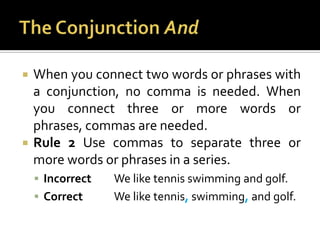 The Conjunction AndWhen you connect two words or phrases with a conjunction, no comma is needed. When you connect three or more words or phrases, commas are needed.Rule 2 Use commas to separate three or more words or phrases in a series.Incorrect	We like tennis swimming and golf.Correct	We like tennis,swimming,and golf.