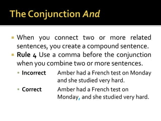 The Conjunction AndWhen you connect two or more related sentences, you create a compound sentence.Rule 4 Use a comma before the conjunction when you combine two or more sentences.Incorrect	Amber had a French test on Monday 			and she studied very hard.Correct	Amber had a French test on 				Monday, and she studied very hard.