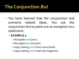 The Conjunction ButYou have learned that the conjunction and connects related ideas. You use the conjunction but to point out an exception to a statement.EXAMPLE 2I like apples and pears.I like apples but not pears.I enjoy reading, and I have many books.I enjoy reading, but I read only magazines.