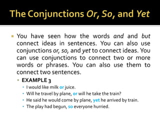 The Conjunctions Or, So, and YetYou have seen how the words and andbut connect ideas in sentences. You can also use conjunctions or, so, and yet to connect ideas. You can use conjunctions to connect two or more words or phrases. You can also use them to connect two sentences.EXAMPLE 3I would like milk or juice.Will he travel by plane, or will he take the train?He said he would come by plane, yet he arrived by train.The play had begun, so everyone hurried.