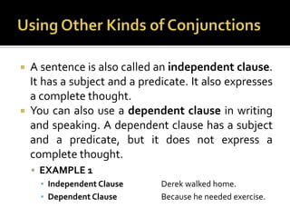 Using Other Kinds of ConjunctionsA sentence is also called an independent clause. It has a subject and a predicate. It also expresses a complete thought.You can also use a dependent clause in writing and speaking. A dependent clause has a subject and a predicate, but it does not express a complete thought.EXAMPLE 1Independent Clause		Derek walked home.Dependent Clause		Because he needed exercise.