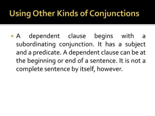 Using Other Kinds of ConjunctionsA dependent clause begins with a subordinating conjunction. It has a subject and a predicate. A dependent clause can be at the beginning or end of a sentence. It is not a complete sentence by itself, however.