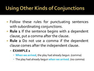 Using Other Kinds of ConjunctionsFollow these rules for punctuating sentences with subordinating conjunctions.Rule 1 If the sentence begins with a dependent clause, put a comma after the clause.Rule 2 Do not use a comma if the dependent clause comes after the independent clause.EXAMPLE 2When we arrived, the play had already begun. (comma)The play had already begun when we arrived. (no comma)