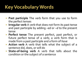 Key Vocabulary WordsPast participle The verb form that you use to form the perfect tensesIrregular verb A verb that does not form its past tense and past participle by adding –edor –d to the present tensePerfect tense The present perfect, past perfect, or future perfect tense of a verb; a verb form that is made from a past participle and a form of haveAction verb A verb that tells what the subject of a sentence did, does, or will doState-of-being verb A verb that tells about the condition or the subject of a sentence