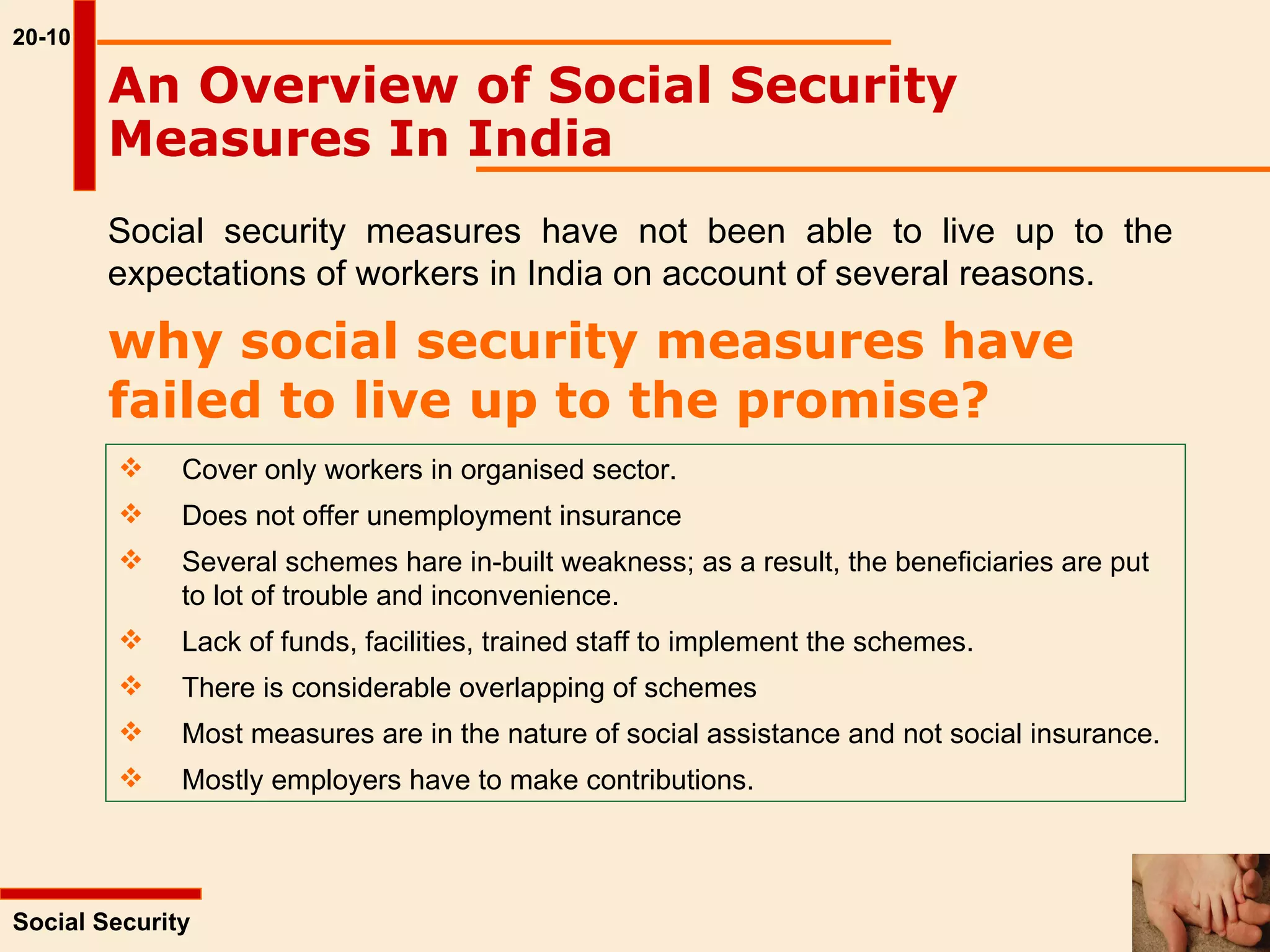 20-10 Social Security  An Overview of Social Security Measures In India   Social security measures have not been able to live up to the expectations of workers in India on account of several reasons.  why social security measures have failed to live up to the promise?   Cover only workers in organised sector. Does not offer unemployment insurance Several schemes hare in-built weakness; as a result, the beneficiaries are put  to lot of trouble and inconvenience. Lack of funds, facilities, trained staff to implement the schemes. There is considerable overlapping of schemes Most measures are in the nature of social assistance and not social insurance. Mostly employers have to make contributions. 