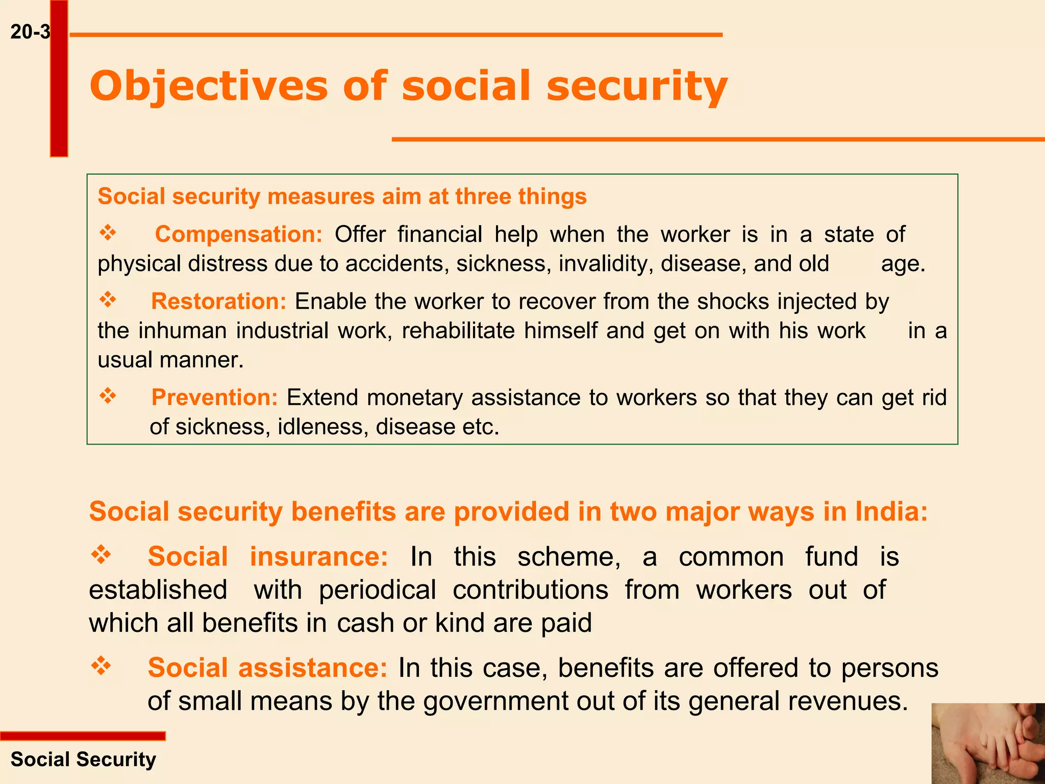 20-3 Objectives of social security  Social security measures aim at three things Compensation:  Offer financial help when the worker is in a state of  physical distress due to accidents, sickness, invalidity, disease, and old  age. Restoration:  Enable the worker to recover from the shocks injected by  the inhuman industrial work, rehabilitate himself and get on with his work  in a usual manner. Prevention:  Extend monetary assistance to workers so that they can get rid  of sickness, idleness, disease etc. Social Security  Social security benefits are provided in two major ways in India: Social insurance:  In this scheme, a common fund is  established  with periodical contributions from workers out of  which all benefits in  cash or kind are paid Social assistance:  In this case, benefits are offered to persons  of small means by the government out of its general revenues. 