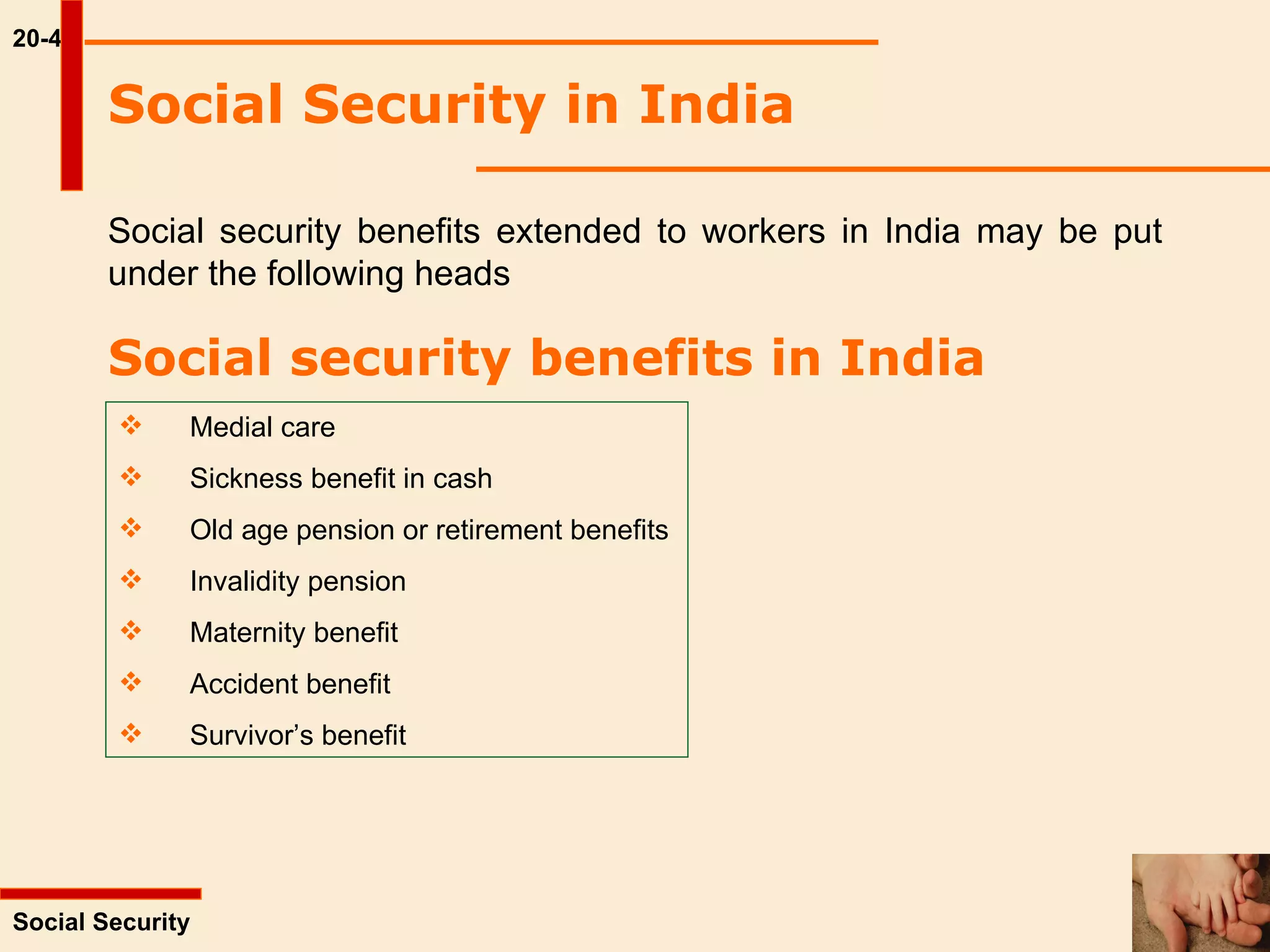 20-4 Social security benefits extended to workers in India may be put under the following heads   Social Security  Social Security in India   Social security benefits in India   Medial care Sickness benefit in cash Old age pension or retirement benefits Invalidity pension Maternity benefit Accident benefit Survivor’s benefit 