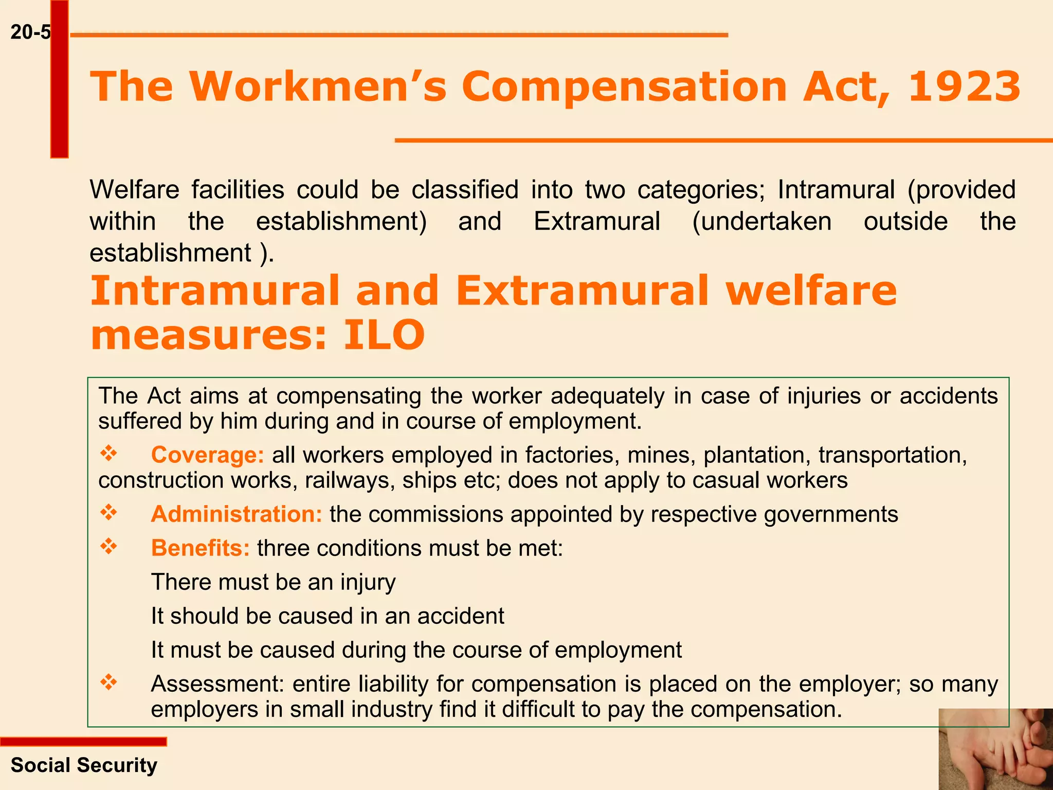 20-5 The Workmen’s Compensation Act, 1923 Welfare facilities could be classified into two categories; Intramural (provided within the establishment) and Extramural (undertaken outside the establishment ).   Intramural and Extramural welfare measures: ILO   Social Security  The Act aims at compensating the worker adequately in case of injuries or accidents suffered by him during and in course of employment. Coverage:  all workers employed in factories, mines, plantation, transportation,  construction works, railways, ships etc; does not apply to casual workers Administration:  the commissions appointed by respective governments Benefits:  three conditions must be met: There must be an injury It should be caused in an accident It must be caused during the course of employment Assessment: entire liability for compensation is placed on the employer; so many  employers in small industry find it difficult to pay the compensation. 