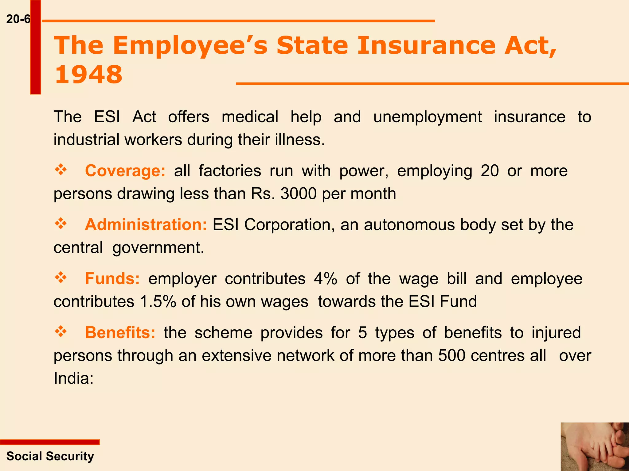 20-6 The ESI Act offers medical help and unemployment insurance to industrial workers during their illness. Coverage:  all factories run with power, employing 20 or more  persons drawing less than Rs. 3000 per month Administration:  ESI Corporation, an autonomous body set by the  central  government. Funds:  employer contributes 4% of the wage bill and employee  contributes 1.5% of his own wages  towards the ESI Fund Benefits:  the scheme provides for 5 types of benefits to injured  persons through an extensive network of more than 500 centres all  over India: Social Security  The Employee’s State Insurance Act, 1948   