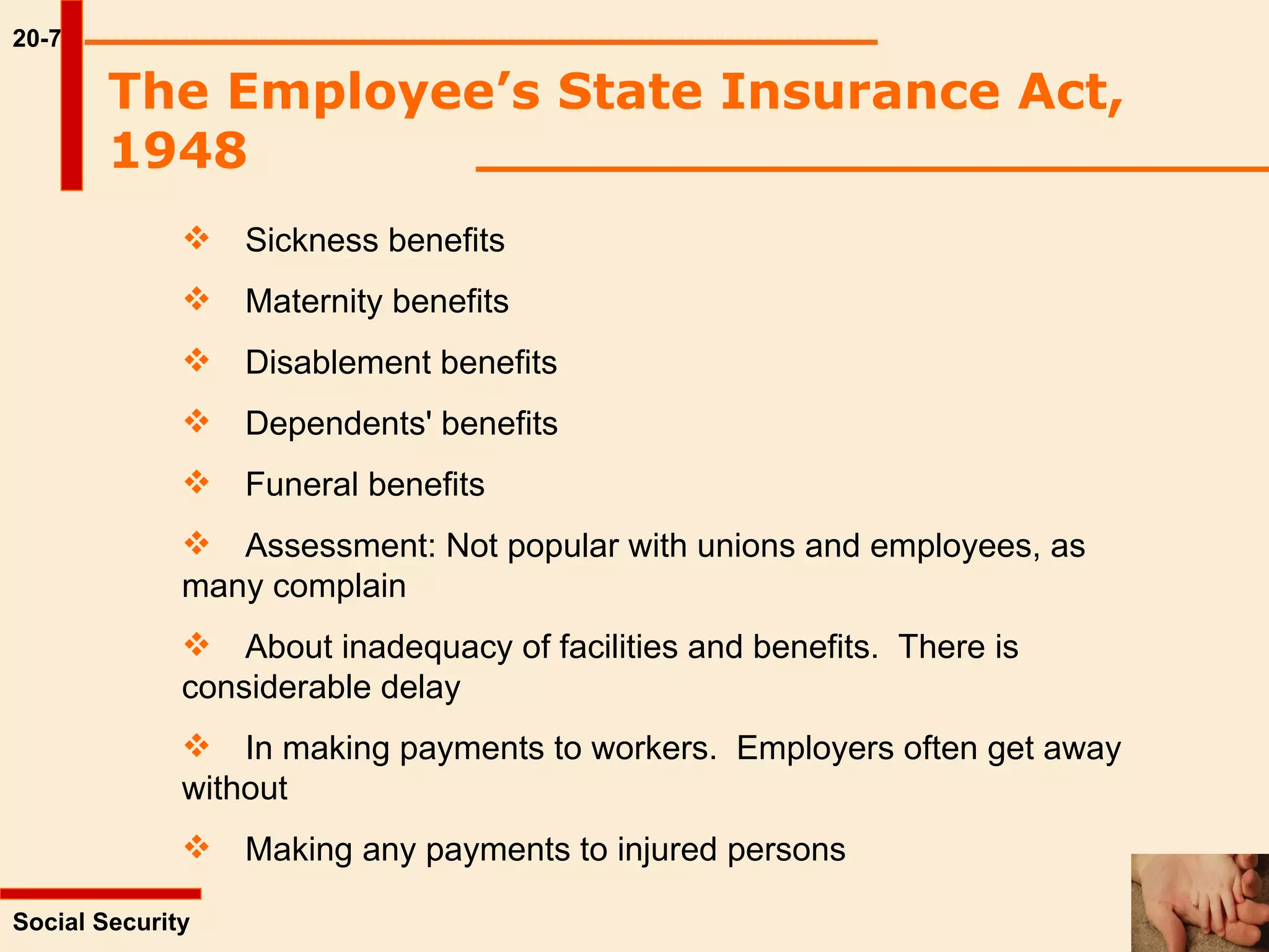20-7 Social Security  Sickness benefits Maternity benefits Disablement benefits Dependents' benefits Funeral benefits  Assessment: Not popular with unions and employees, as  many complain  About inadequacy of facilities and benefits.  There is  considerable delay  In making payments to workers.  Employers often get away  without Making any payments to injured persons The Employee’s State Insurance Act, 1948   