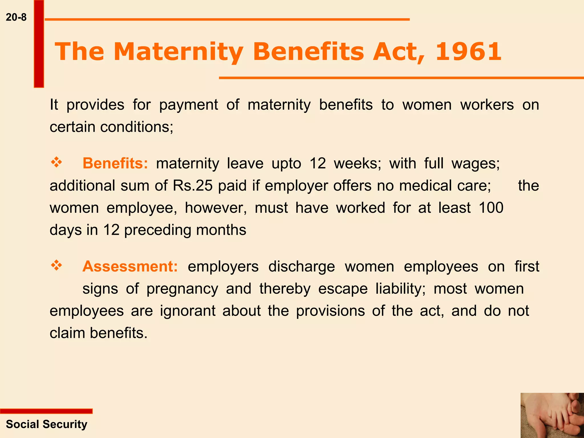 20-8 It provides for payment of maternity benefits to women workers on certain conditions; Benefits:  maternity leave upto 12 weeks; with full wages;  additional sum of Rs.25 paid if employer offers no medical care;  the women employee, however, must have worked for at least 100  days in 12 preceding months  Assessment:  employers discharge women employees on first  signs of pregnancy and thereby escape liability; most women  employees are ignorant about the provisions of the act, and do not  claim benefits.  The Maternity Benefits Act, 1961   Social Security  
