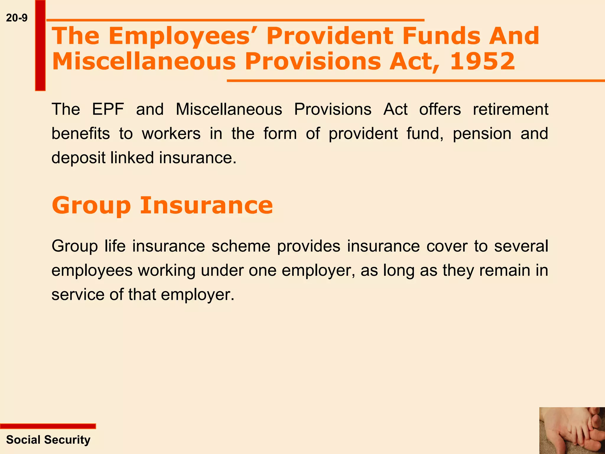 20-9 Social Security  The Employees’ Provident Funds And Miscellaneous Provisions Act, 1952   The EPF and Miscellaneous Provisions Act offers retirement benefits to workers in the form of provident fund, pension and deposit linked insurance.  Group Insurance Group life insurance scheme provides insurance cover to several employees working under one employer, as long as they remain in service of that employer.  