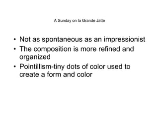A Sunday on la Grande Jatte Not as spontaneous as an impressionist The composition is more refined and organized Pointillism-tiny dots of color used to create a form and color 