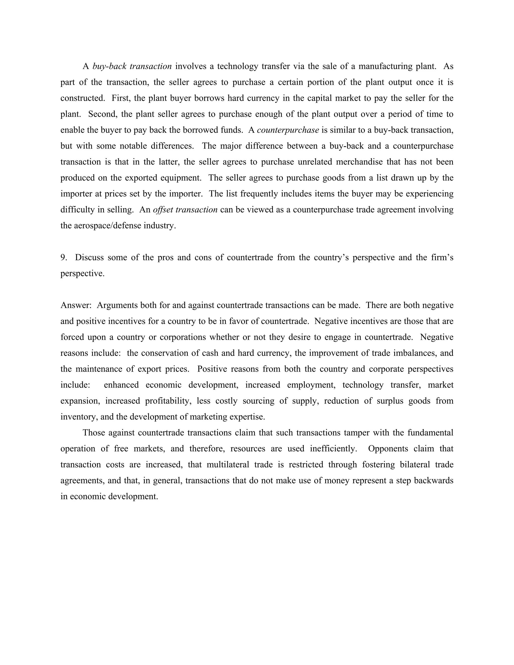 A buy-back transaction involves a technology transfer via the sale of a manufacturing plant. As
part of the transaction, the seller agrees to purchase a certain portion of the plant output once it is
constructed. First, the plant buyer borrows hard currency in the capital market to pay the seller for the
plant. Second, the plant seller agrees to purchase enough of the plant output over a period of time to
enable the buyer to pay back the borrowed funds. A counterpurchase is similar to a buy-back transaction,
but with some notable differences. The major difference between a buy-back and a counterpurchase
transaction is that in the latter, the seller agrees to purchase unrelated merchandise that has not been
produced on the exported equipment. The seller agrees to purchase goods from a list drawn up by the
importer at prices set by the importer. The list frequently includes items the buyer may be experiencing
difficulty in selling. An offset transaction can be viewed as a counterpurchase trade agreement involving
the aerospace/defense industry.


9. Discuss some of the pros and cons of countertrade from the country’s perspective and the firm’s
perspective.


Answer: Arguments both for and against countertrade transactions can be made. There are both negative
and positive incentives for a country to be in favor of countertrade. Negative incentives are those that are
forced upon a country or corporations whether or not they desire to engage in countertrade. Negative
reasons include: the conservation of cash and hard currency, the improvement of trade imbalances, and
the maintenance of export prices. Positive reasons from both the country and corporate perspectives
include:   enhanced economic development, increased employment, technology transfer, market
expansion, increased profitability, less costly sourcing of supply, reduction of surplus goods from
inventory, and the development of marketing expertise.
      Those against countertrade transactions claim that such transactions tamper with the fundamental
operation of free markets, and therefore, resources are used inefficiently.         Opponents claim that
transaction costs are increased, that multilateral trade is restricted through fostering bilateral trade
agreements, and that, in general, transactions that do not make use of money represent a step backwards
in economic development.
 